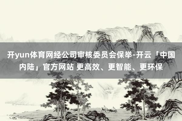 开yun体育网经公司审核委员会保举-开云「中国内陆」官方网站 更高效、更智能、更环保