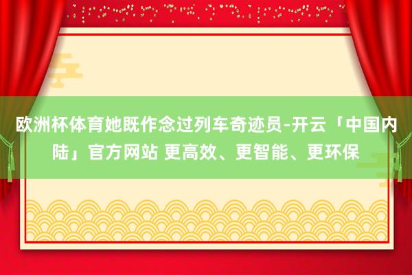欧洲杯体育她既作念过列车奇迹员-开云「中国内陆」官方网站 更高效、更智能、更环保