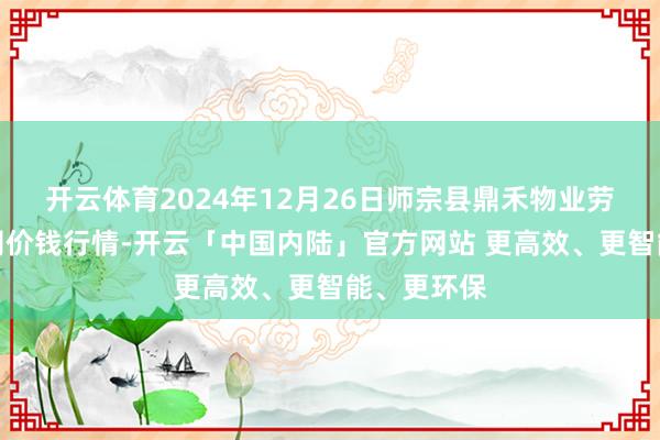 开云体育2024年12月26日师宗县鼎禾物业劳动有限公司价钱行情-开云「中国内陆」官方网站 更高效、更智能、更环保