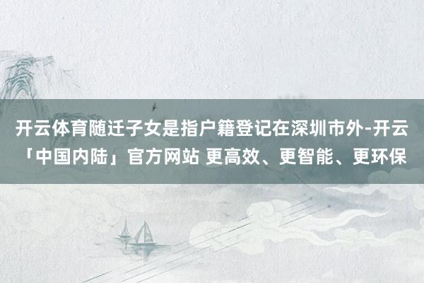开云体育随迁子女是指户籍登记在深圳市外-开云「中国内陆」官方网站 更高效、更智能、更环保