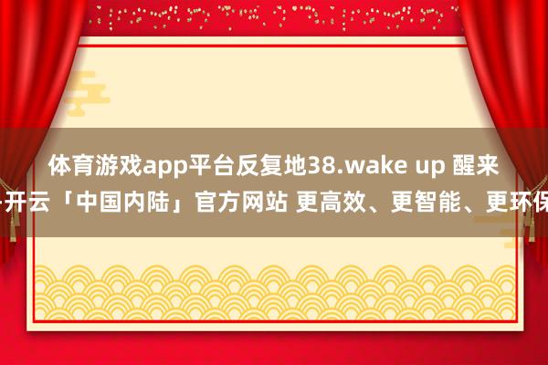 体育游戏app平台反复地38.wake up 醒来-开云「中国内陆」官方网站 更高效、更智能、更环保