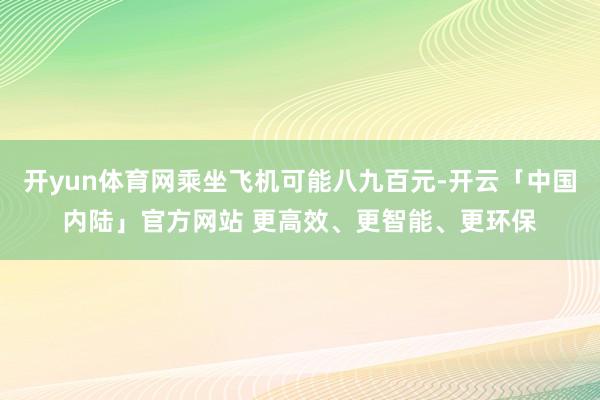 开yun体育网乘坐飞机可能八九百元-开云「中国内陆」官方网站 更高效、更智能、更环保