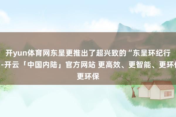 开yun体育网东呈更推出了超兴致的“东呈环纪行”-开云「中国内陆」官方网站 更高效、更智能、更环保