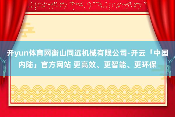开yun体育网衡山同远机械有限公司-开云「中国内陆」官方网站 更高效、更智能、更环保