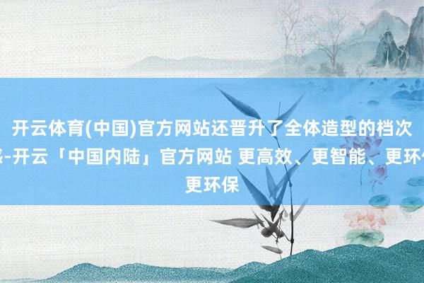 开云体育(中国)官方网站还晋升了全体造型的档次感-开云「中国内陆」官方网站 更高效、更智能、更环保