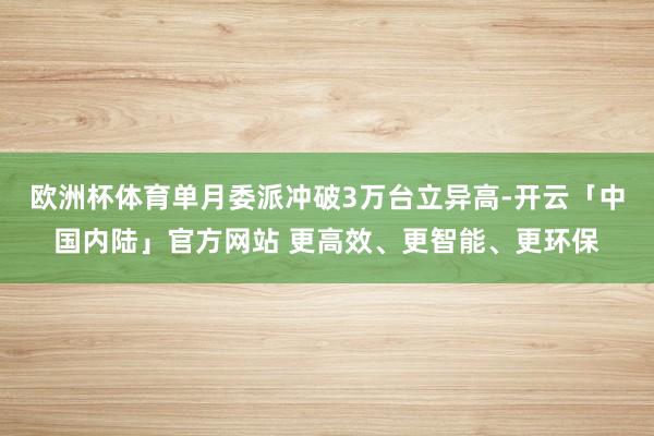 欧洲杯体育单月委派冲破3万台立异高-开云「中国内陆」官方网站 更高效、更智能、更环保