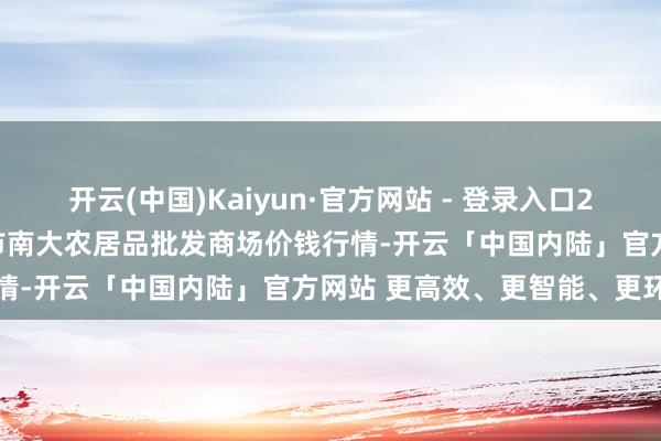 开云(中国)Kaiyun·官方网站 - 登录入口2025年1月2日湖北省孝感市南大农居品批发商场价钱行情-开云「中国内陆」官方网站 更高效、更智能、更环保