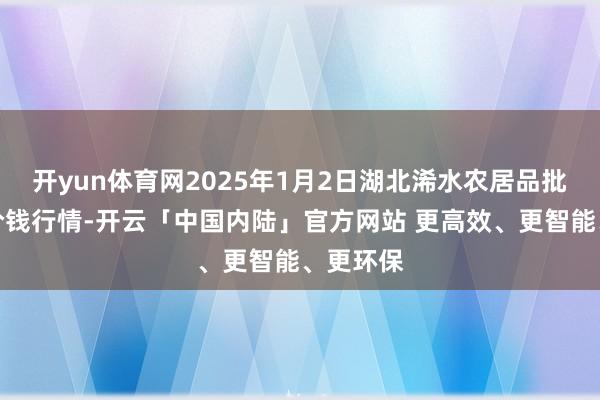 开yun体育网2025年1月2日湖北浠水农居品批发商场价钱行情-开云「中国内陆」官方网站 更高效、更智能、更环保