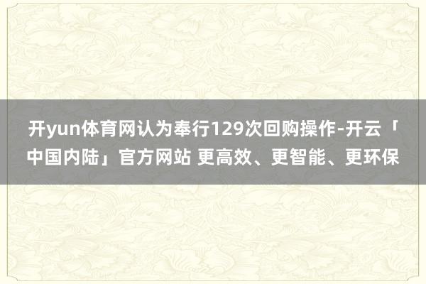 开yun体育网认为奉行129次回购操作-开云「中国内陆」官方网站 更高效、更智能、更环保