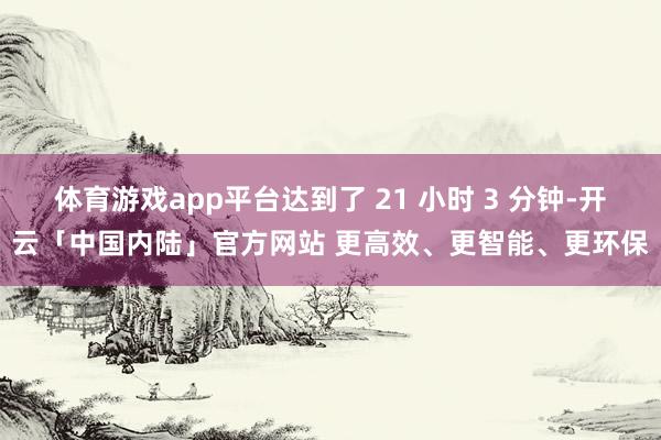 体育游戏app平台达到了 21 小时 3 分钟-开云「中国内陆」官方网站 更高效、更智能、更环保