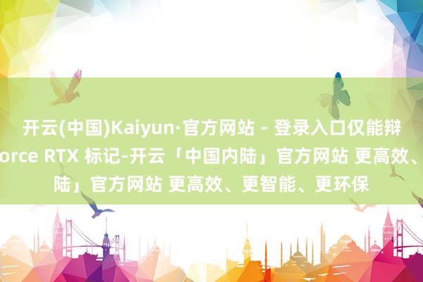 开云(中国)Kaiyun·官方网站 - 登录入口仅能辩认出昭着的 GeForce RTX 标记-开云「中国内陆」官方网站 更高效、更智能、更环保