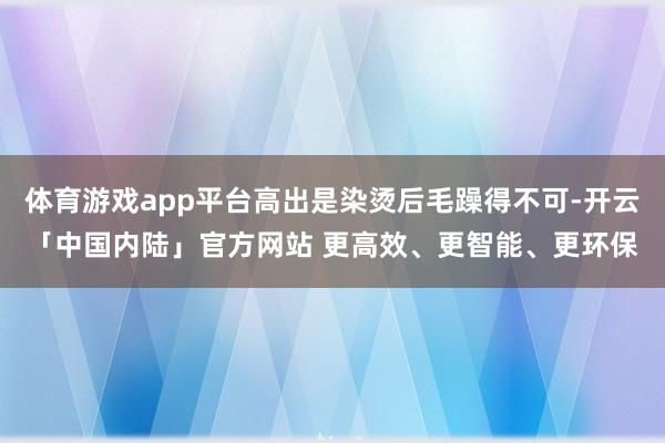 体育游戏app平台高出是染烫后毛躁得不可-开云「中国内陆」官方网站 更高效、更智能、更环保