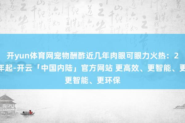 开yun体育网宠物酬酢近几年肉眼可眼力火热：2022年起-开云「中国内陆」官方网站 更高效、更智能、更环保