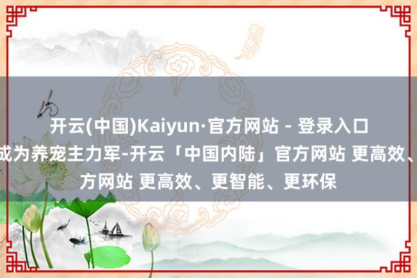 开云(中国)Kaiyun·官方网站 - 登录入口年青东谈主还是成为养宠主力军-开云「中国内陆」官方网站 更高效、更智能、更环保
