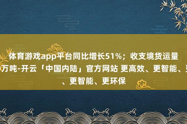 体育游戏app平台同比增长51%；收支境货运量超140万吨-开云「中国内陆」官方网站 更高效、更智能、更环保