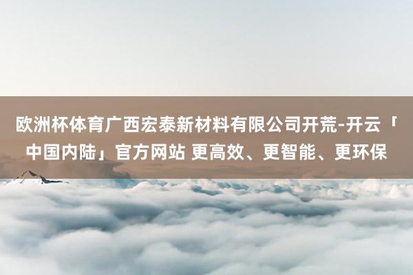 欧洲杯体育广西宏泰新材料有限公司开荒-开云「中国内陆」官方网站 更高效、更智能、更环保
