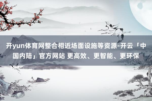 开yun体育网整合相近场面设施等资源-开云「中国内陆」官方网站 更高效、更智能、更环保