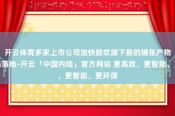 开云体育多家上市公司加快鼓吹旗下新的铺张产物和业态落地-开云「中国内陆」官方网站 更高效、更智能、更环保