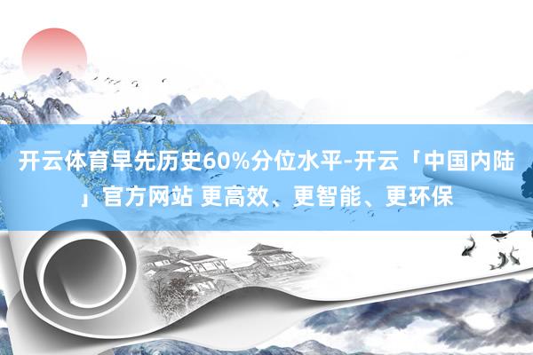 开云体育早先历史60%分位水平-开云「中国内陆」官方网站 更高效、更智能、更环保