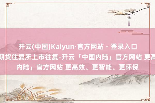开云(中国)Kaiyun·官方网站 - 登录入口国内热卷期货在上海期货往复所上市往复-开云「中国内陆」官方网站 更高效、更智能、更环保