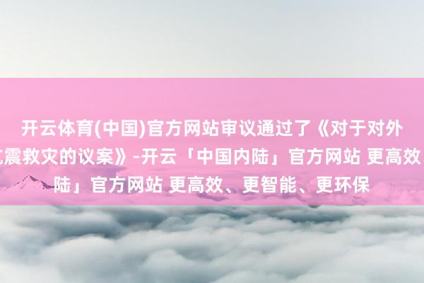 开云体育(中国)官方网站审议通过了《对于对外捐赠驰援定日县抗震救灾的议案》-开云「中国内陆」官方网站 更高效、更智能、更环保