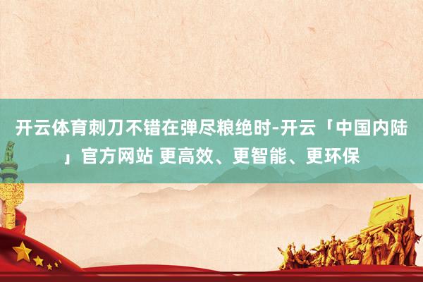 开云体育刺刀不错在弹尽粮绝时-开云「中国内陆」官方网站 更高效、更智能、更环保