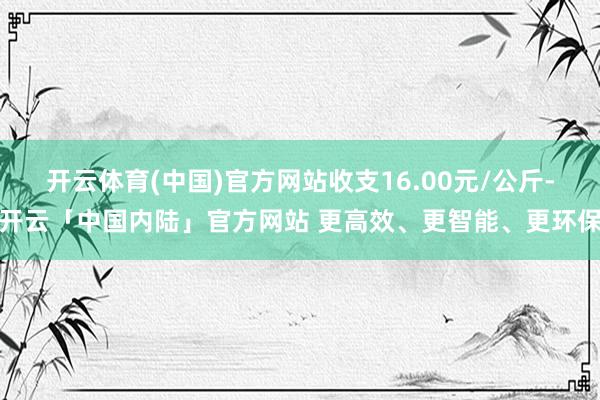 开云体育(中国)官方网站收支16.00元/公斤-开云「中国内陆」官方网站 更高效、更智能、更环保