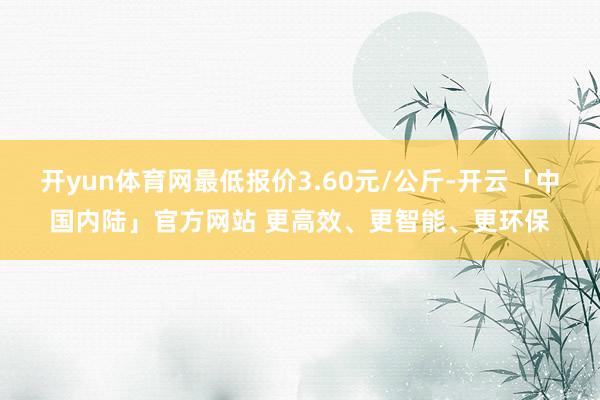 开yun体育网最低报价3.60元/公斤-开云「中国内陆」官方网站 更高效、更智能、更环保