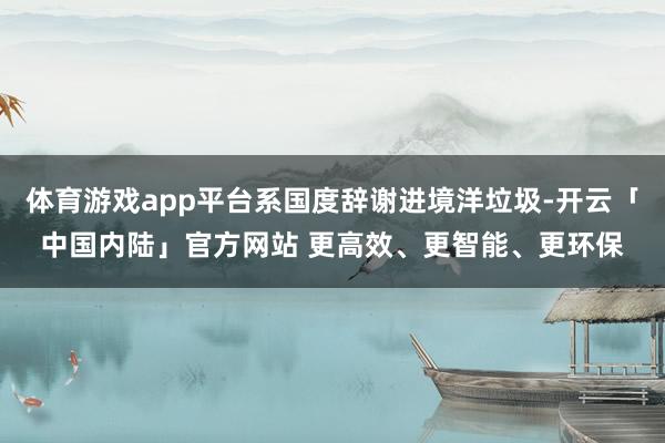 体育游戏app平台系国度辞谢进境洋垃圾-开云「中国内陆」官方网站 更高效、更智能、更环保