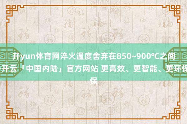 开yun体育网淬火温度舍弃在850~900℃之间-开云「中国内陆」官方网站 更高效、更智能、更环保