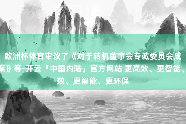 欧洲杯体育审议了《对于转机董事会专诚委员会成员的议案》等-开云「中国内陆」官方网站 更高效、更智能、更环保