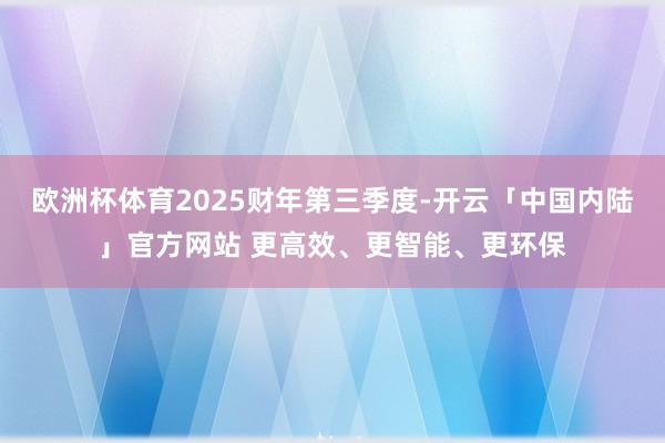 欧洲杯体育2025财年第三季度-开云「中国内陆」官方网站 更高效、更智能、更环保