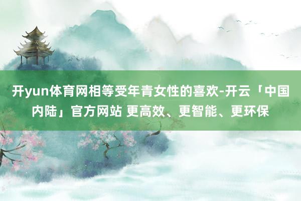 开yun体育网相等受年青女性的喜欢-开云「中国内陆」官方网站 更高效、更智能、更环保