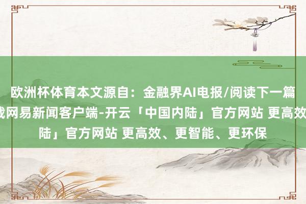 欧洲杯体育本文源自：金融界AI电报/阅读下一篇/复返网易首页下载网易新闻客户端-开云「中国内陆」官方网站 更高效、更智能、更环保
