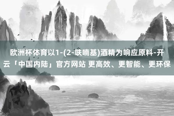 欧洲杯体育以1‑(2‑呋喃基)酒精为响应原料-开云「中国内陆」官方网站 更高效、更智能、更环保