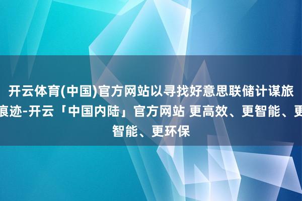 开云体育(中国)官方网站以寻找好意思联储计谋旅途的痕迹-开云「中国内陆」官方网站 更高效、更智能、更环保