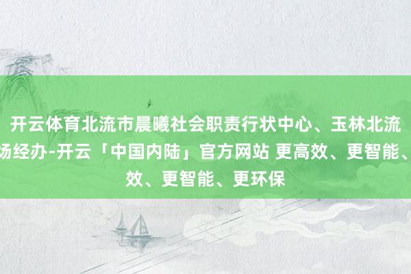 开云体育北流市晨曦社会职责行状中心、玉林北流万达广场经办-开云「中国内陆」官方网站 更高效、更智能、更环保
