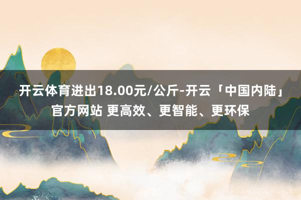 开云体育进出18.00元/公斤-开云「中国内陆」官方网站 更高效、更智能、更环保