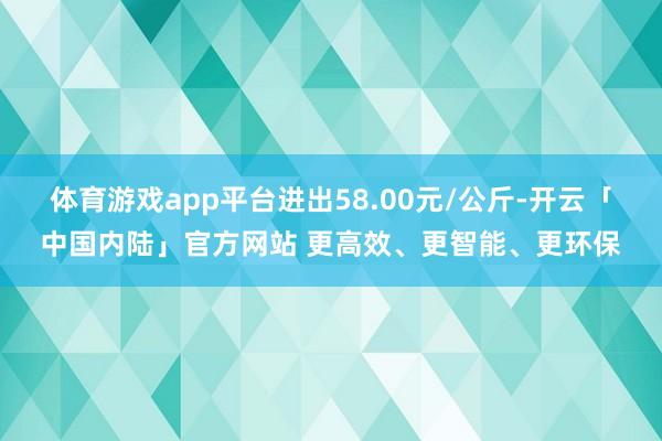 体育游戏app平台进出58.00元/公斤-开云「中国内陆」官方网站 更高效、更智能、更环保