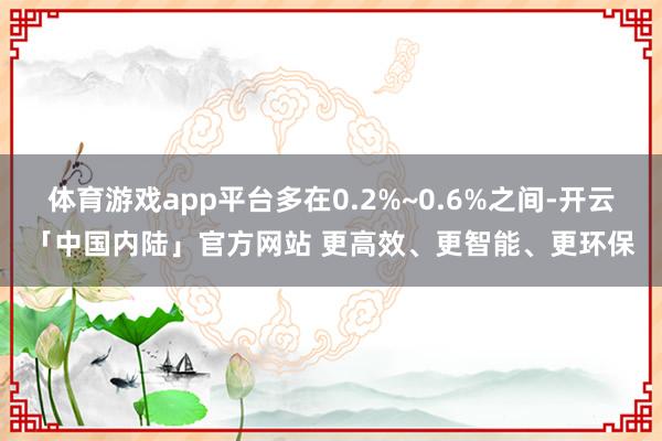 体育游戏app平台多在0.2%~0.6%之间-开云「中国内陆」官方网站 更高效、更智能、更环保