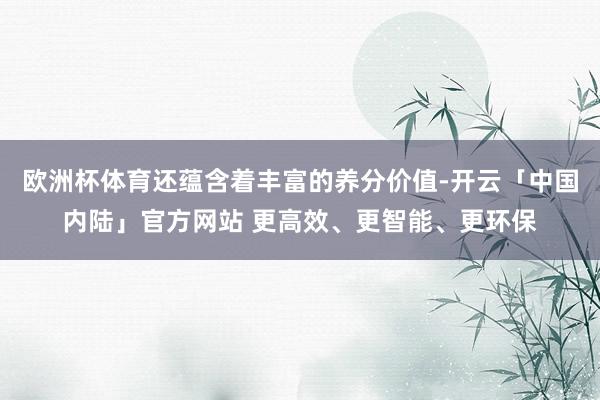 欧洲杯体育还蕴含着丰富的养分价值-开云「中国内陆」官方网站 更高效、更智能、更环保