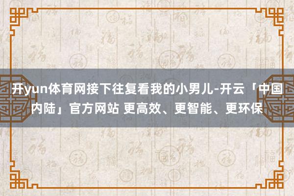开yun体育网接下往复看我的小男儿-开云「中国内陆」官方网站 更高效、更智能、更环保