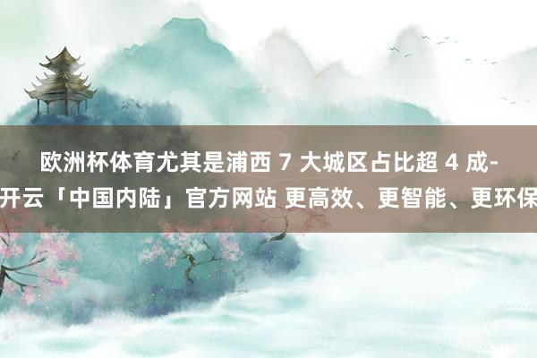 欧洲杯体育尤其是浦西 7 大城区占比超 4 成-开云「中国内陆」官方网站 更高效、更智能、更环保