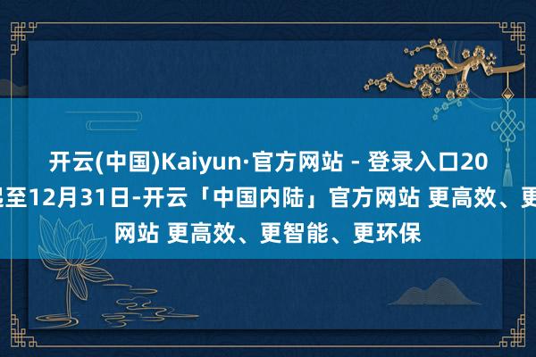 开云(中国)Kaiyun·官方网站 - 登录入口2025年3月7日起至12月31日-开云「中国内陆」官方网站 更高效、更智能、更环保