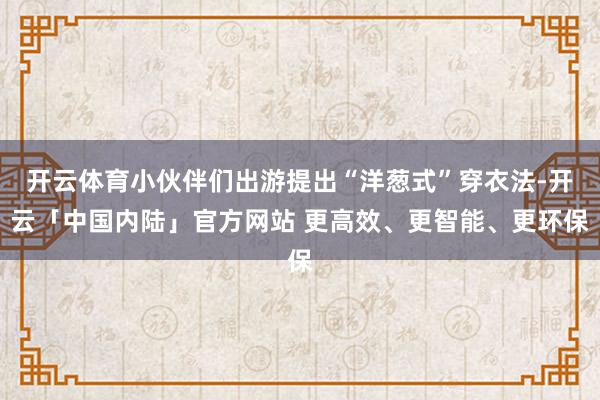 开云体育小伙伴们出游提出“洋葱式”穿衣法-开云「中国内陆」官方网站 更高效、更智能、更环保