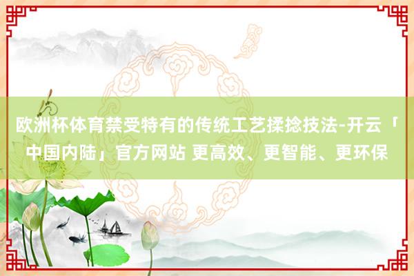 欧洲杯体育禁受特有的传统工艺揉捻技法-开云「中国内陆」官方网站 更高效、更智能、更环保