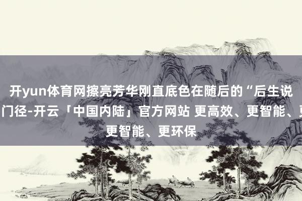 开yun体育网擦亮芳华刚直底色在随后的“后生说刚直”门径-开云「中国内陆」官方网站 更高效、更智能、更环保