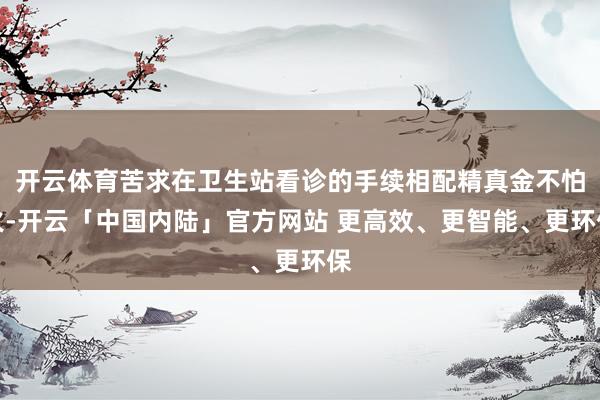 开云体育苦求在卫生站看诊的手续相配精真金不怕火-开云「中国内陆」官方网站 更高效、更智能、更环保
