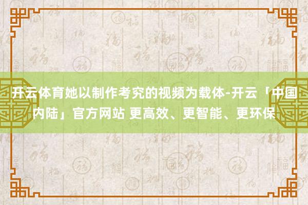 开云体育她以制作考究的视频为载体-开云「中国内陆」官方网站 更高效、更智能、更环保
