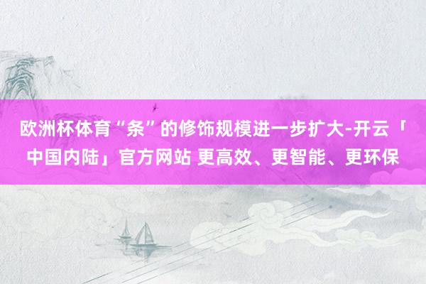 欧洲杯体育“条”的修饰规模进一步扩大-开云「中国内陆」官方网站 更高效、更智能、更环保